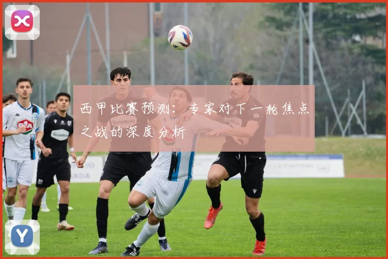 西甲比赛预测：专家对下一轮焦点之战的深度分析