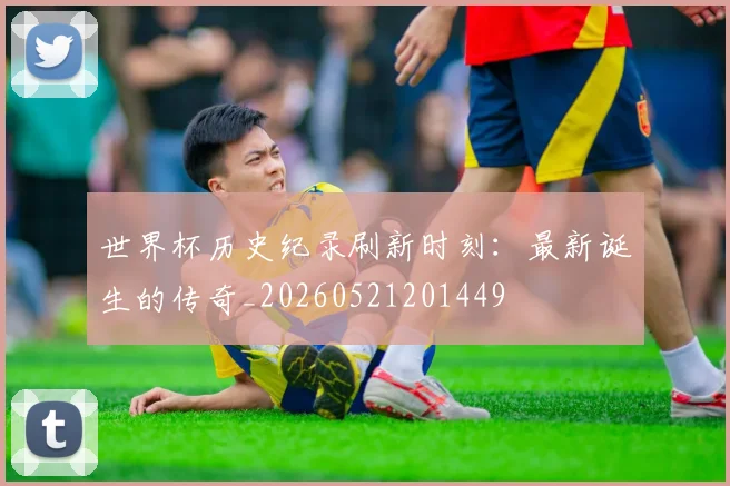 世界杯历史纪录刷新时刻:最新诞生的传奇_20260521201449