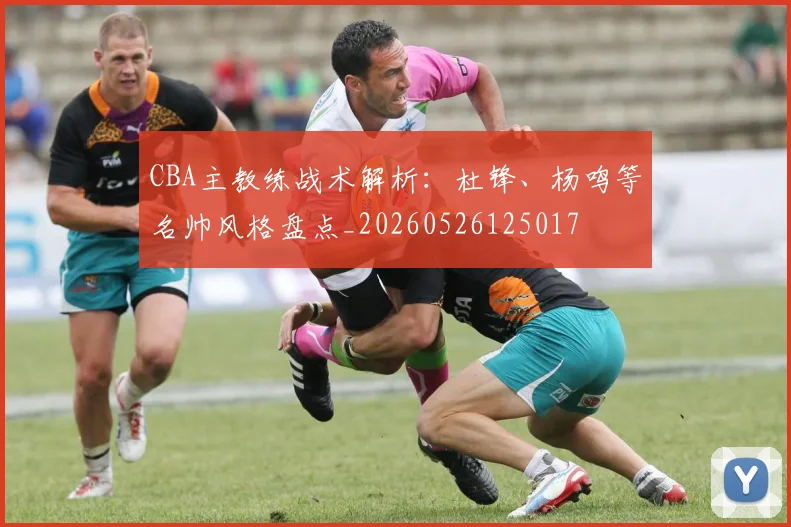 CBA主教练战术解析：杜锋、杨鸣等名帅风格盘点_20260526125017