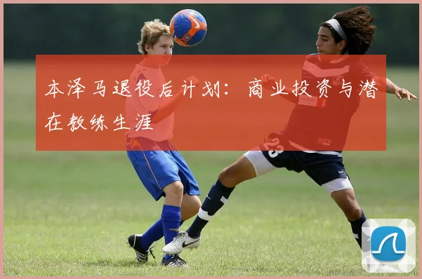 本泽马退役后计划：商业投资与潜在教练生涯