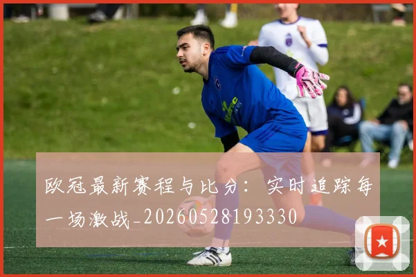 欧冠最新赛程与比分:实时追踪每一场激战_20260528193330