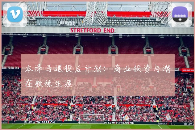 本泽马退役后计划：商业投资与潜在教练生涯