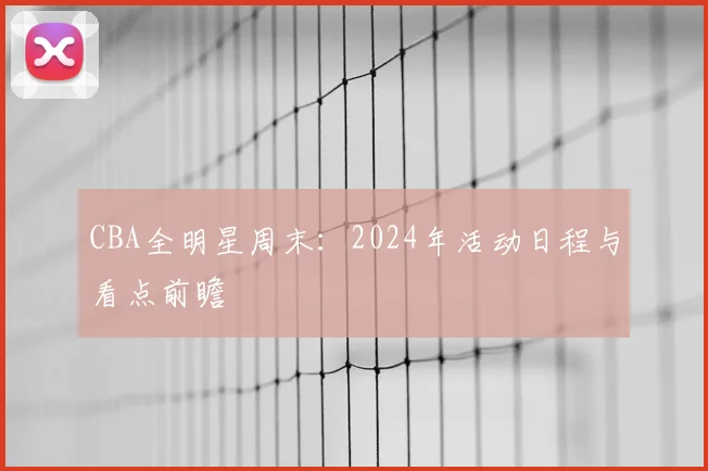 CBA全明星周末：2024年活动日程与看点前瞻