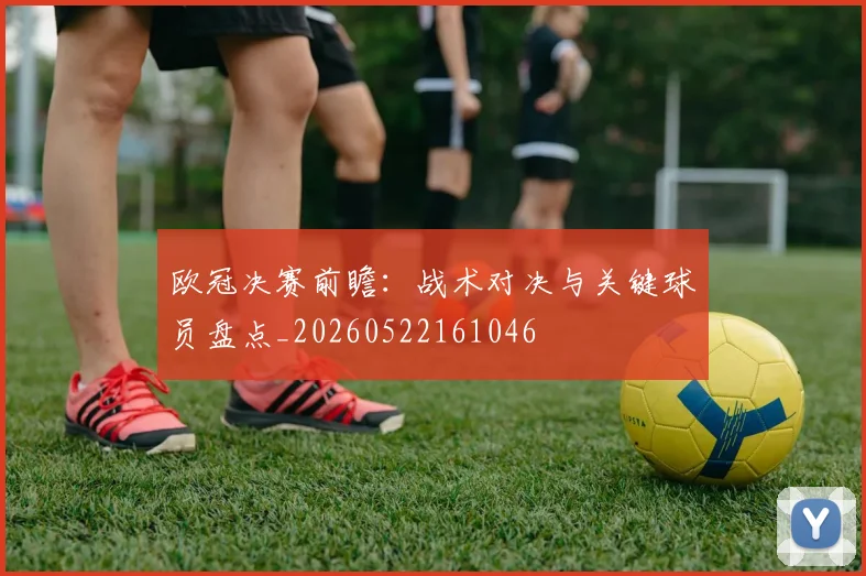 欧冠决赛前瞻：战术对决与关键球员盘点_20260522161046