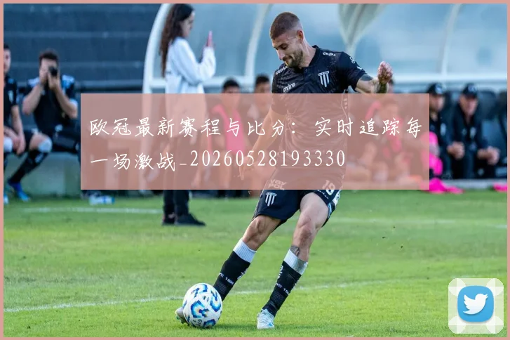 欧冠最新赛程与比分:实时追踪每一场激战_20260528193330