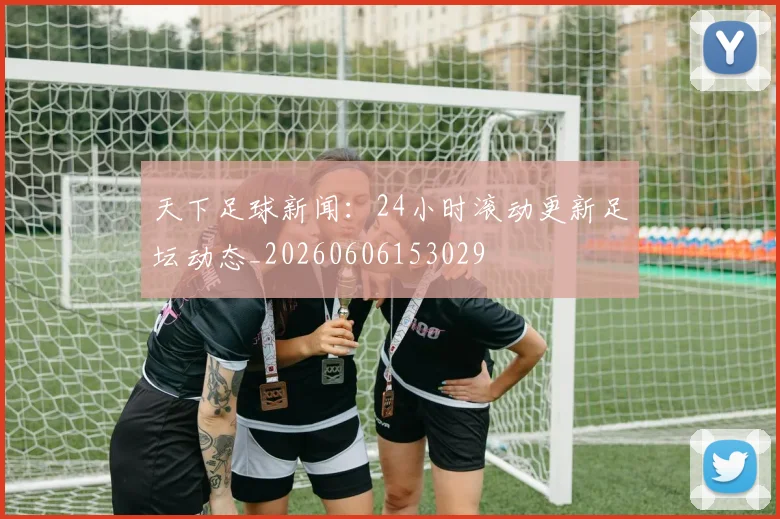 天下足球新闻：24小时滚动更新足坛动态_20260606153029
