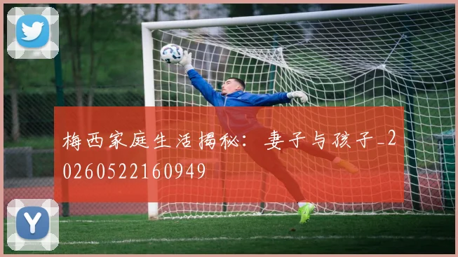 梅西家庭生活揭秘:妻子与孩子_20260522160949