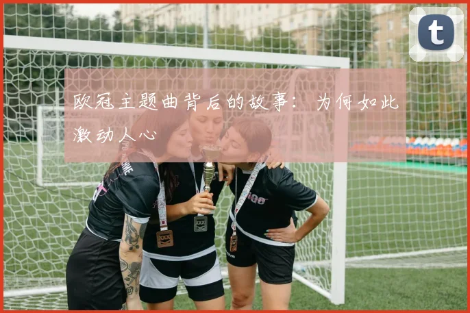 欧冠主题曲背后的故事:为何如此激动人心