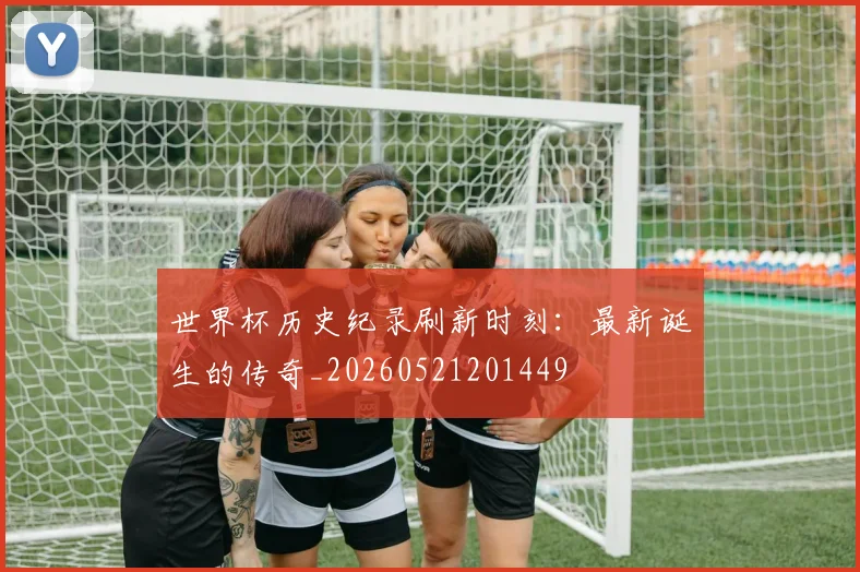 世界杯历史纪录刷新时刻:最新诞生的传奇_20260521201449
